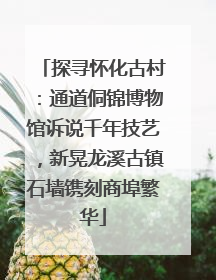 探寻怀化古村：通道侗锦博物馆诉说千年技艺，新晃龙溪古镇石墙镌刻商埠繁华